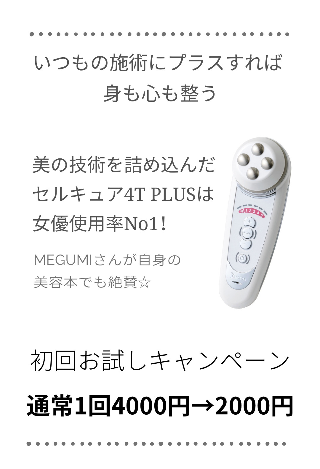 いつもの施術にプラスすれば 身も心も整う - - - - - - - - - - - - - - - - - - - - MEGUMIさんが自身の美容本でも絶賛☆ - - - - - - - - - - - - - - - - - - - - 美の技術を詰め込んだ セルキュア4T PLUSは 女優使用率No1！ - - - - - - - - - - - - - - - - - - - - 初回お試しキャンペーン 通常1回4000円→2000円